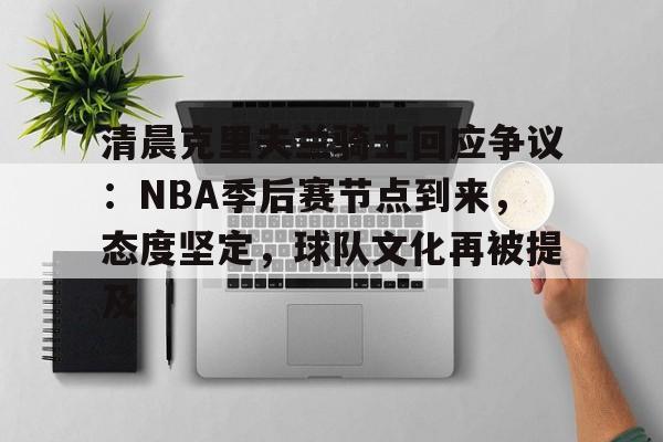 星空体育下载-清晨克里夫兰骑士回应争议：NBA季后赛节点到来，态度坚定，球队文化再被提及的简单介绍