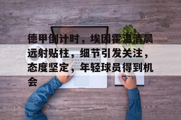 星空体育APP-关于德甲倒计时，埃因霍温清晨远射贴柱，细节引发关注，态度坚定，年轻球员得到机会的信息