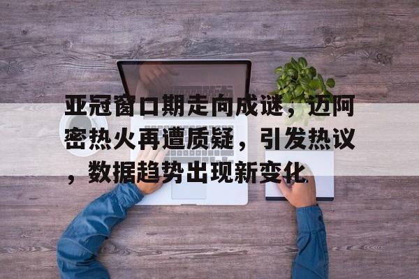 星空体育-包含亚冠窗口期走向成谜，迈阿密热火再遭质疑，引发热议，数据趋势出现新变化的词条